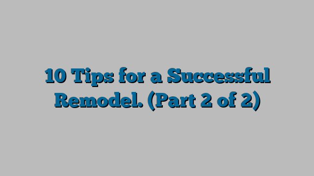 10 Tips for a Successful Remodel.  (Part 2 of 2)