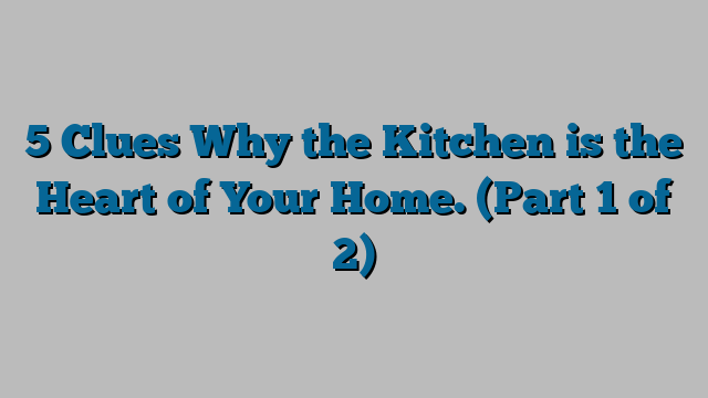 5 Clues Why the Kitchen is the Heart of Your Home. (Part 1 of 2)