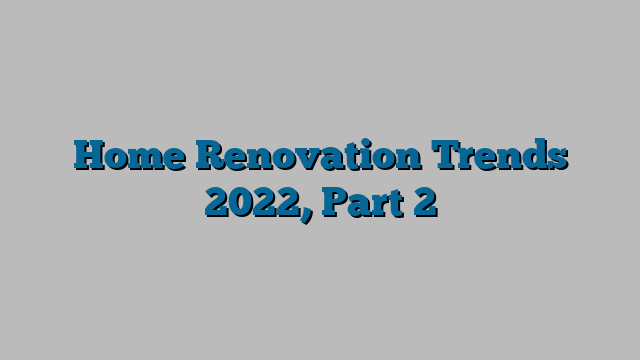 Home Renovation Trends 2022, Part 2