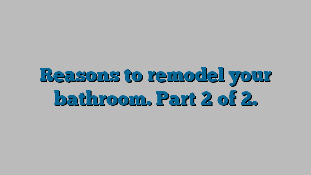 Reasons to remodel your bathroom.  Part 2 of 2.